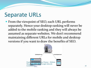 Separate URLs
 From the viewpoint of SEO, each URL performs
separately. Hence your desktop ranking will never be
added to the mobile ranking and they will always be
assumed as separate websites. We don’t recommend
maintaining different URLs for mobile and desktop
versions if you want to draw the benefits of SEO.
Pradeep K. Vishwakarma (Trainer – Website
Designing, SEO, SMO, Google Adwords
Certification) 76
 