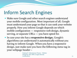 Inform Search Engines
 Make sure Google and other search engines understand
your mobile configuration. Most important of all, Google
must understand your page so that it can rank your website
properly. How you inform Google depends on which
mobile configuration — responsive web design, dynamic
serving, or separate URLs — you have opted for.
 In case your site has a responsive design, Google’s
algorithms can understand it automatically without you
having to inform Google. When you have a responsive
design, just make sure you have the following meta-tag in
your webpage header −
Pradeep K. Vishwakarma (Trainer – Website
Designing, SEO, SMO, Google Adwords
Certification) 77
 