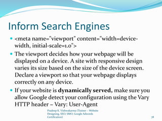 Inform Search Engines
 <meta name="viewport" content="width=device-
width, initial-scale=1.0">
 The viewport decides how your webpage will be
displayed on a device. A site with responsive design
varies its size based on the size of the device screen.
Declare a viewport so that your webpage displays
correctly on any device.
 If your website is dynamically served, make sure you
allow Google detect your configuration using the Vary
HTTP header − Vary: User-Agent
Pradeep K. Vishwakarma (Trainer – Website
Designing, SEO, SMO, Google Adwords
Certification) 78
 