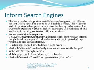Inform Search Engines
 The Vary header is important to tell the search engines that different
content will be served on desktops and mobile devices. This header is
really important when your content is served by any cache system like
a Content Delivery Network and those systems will make use of this
header while serving content on different devices.
 In case you maintain separate
URLs, e.g., example.com andm.example.com, then you can inform
Google by adding a special link rel=alternate tag in your desktop
version and vice versa as follows.
 Desktop page should have following in its header:
 <link rel="alternate" media="only screen and (max-width: 640px)"
 href="http://m.example.com" >
 Mobile page should have following in its header:
 <link rel="canonical" href="http://www.example.com" >
Pradeep K. Vishwakarma (Trainer – Website
Designing, SEO, SMO, Google Adwords
Certification) 79
 