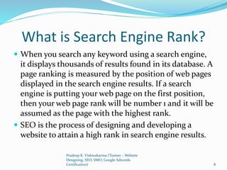 What is Search Engine Rank?
 When you search any keyword using a search engine,
it displays thousands of results found in its database. A
page ranking is measured by the position of web pages
displayed in the search engine results. If a search
engine is putting your web page on the first position,
then your web page rank will be number 1 and it will be
assumed as the page with the highest rank.
 SEO is the process of designing and developing a
website to attain a high rank in search engine results.
Pradeep K. Vishwakarma (Trainer – Website
Designing, SEO, SMO, Google Adwords
Certification) 8
 