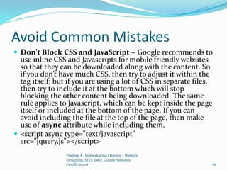 Avoid Common Mistakes
 Don't Block CSS and JavaScript − Google recommends to
use inline CSS and Javascripts for mobile friendly websites
so that they can be downloaded along with the content. So
if you don’t have much CSS, then try to adjust it within the
tag itself; but if you are using a lot of CSS in separate files,
then try to include it at the bottom which will stop
blocking the other content being downloaded. The same
rule applies to Javascript, which can be kept inside the page
itself or included at the bottom of the page. If you can
avoid including the file at the top of the page, then make
use of async attribute while including them.
 <script async type="text/javascript"
src="jquery.js"></script>
Pradeep K. Vishwakarma (Trainer – Website
Designing, SEO, SMO, Google Adwords
Certification) 81
 