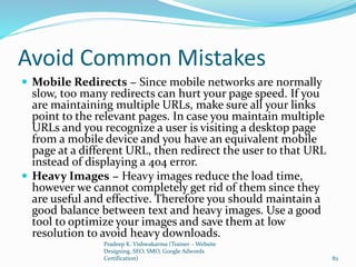 Avoid Common Mistakes
 Mobile Redirects − Since mobile networks are normally
slow, too many redirects can hurt your page speed. If you
are maintaining multiple URLs, make sure all your links
point to the relevant pages. In case you maintain multiple
URLs and you recognize a user is visiting a desktop page
from a mobile device and you have an equivalent mobile
page at a different URL, then redirect the user to that URL
instead of displaying a 404 error.
 Heavy Images − Heavy images reduce the load time,
however we cannot completely get rid of them since they
are useful and effective. Therefore you should maintain a
good balance between text and heavy images. Use a good
tool to optimize your images and save them at low
resolution to avoid heavy downloads.
Pradeep K. Vishwakarma (Trainer – Website
Designing, SEO, SMO, Google Adwords
Certification) 82
 