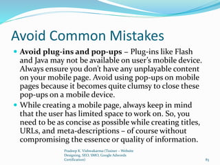 Avoid Common Mistakes
 Avoid plug-ins and pop-ups − Plug-ins like Flash
and Java may not be available on user’s mobile device.
Always ensure you don’t have any unplayable content
on your mobile page. Avoid using pop-ups on mobile
pages because it becomes quite clumsy to close these
pop-ups on a mobile device.
 While creating a mobile page, always keep in mind
that the user has limited space to work on. So, you
need to be as concise as possible while creating titles,
URLs, and meta-descriptions – of course without
compromising the essence or quality of information.
Pradeep K. Vishwakarma (Trainer – Website
Designing, SEO, SMO, Google Adwords
Certification) 83
 