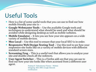 Useful Tools
 Here is a list of some useful tools that you can use to find out how
mobile friendly your site is −
 Google Webmaster Tools − Use the available Google tools and
techniques to understand what should be used and what should be
avoided while designing desktop as well as mobile websites.
 Mobile Emulator − It lets you see how your site appears on a wide
variety of mobile devices.
 Moz Local − Use this tool to ensure that your local SEO is in order.
 Responsive Web Design Testing Tool − Use this tool to see how your
responsive site looks like on a variety of mobile devices with different
standard screen sizes.
 Screaming Frog − This is a useful tool that allows you to analyze your
site and double-check all the redirects.
 User Agent Switcher − This is a Firefox add-on that you can use to
find out how your site looks like when accessed from a different user
agent.
Pradeep K. Vishwakarma (Trainer – Website
Designing, SEO, SMO, Google Adwords
Certification) 84
 