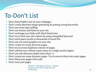 To-Don't List
 Don't keep hidden text on your webpages.
 Don't create alternate image spamming by putting wrong keywords.
 Don't use meta tags stuffing.
 Don't use frames and flash on your site.
 Don't exchange your links with black listed sites.
 Don't try to fool your site visitors by using misspelled keyword.
 Don't send spam emails to thousands of email IDs.
 Don't use too much graphics on your site.
 Don't create too many doorway pages.
 Don't try to create duplicate content of pages.
 Don't submit your website many times in a single search engine.
 Don't use sub-directory depth more than 1-2.
 Don't create too many dynamic pages. Try to convert them into static pages.
 Don't bloat your pages with code.
 Don't nest your pages.
Pradeep K. Vishwakarma (Trainer – Website
Designing, SEO, SMO, Google Adwords
Certification) 85
 