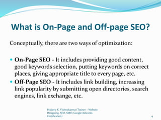 What is On-Page and Off-page SEO?
Conceptually, there are two ways of optimization:
 On-Page SEO - It includes providing good content,
good keywords selection, putting keywords on correct
places, giving appropriate title to every page, etc.
 Off-Page SEO - It includes link building, increasing
link popularity by submitting open directories, search
engines, link exchange, etc.
Pradeep K. Vishwakarma (Trainer – Website
Designing, SEO, SMO, Google Adwords
Certification) 9
 
