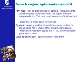 Search engine optimisation/cont’d
PDF files - can be problematic for spiders. Although some
search engines can index them, the pages must be
interpreted into HTML and can lose much of their content.
- place PDFs lower down in your site
Dynamic pages - spiders cannot index some content on
pages using ASP, CGI or other dynamic languages.
- Make sure important pages are HTML, no dynamically
generated content.
Drop down menus – spiders cannot read them
 