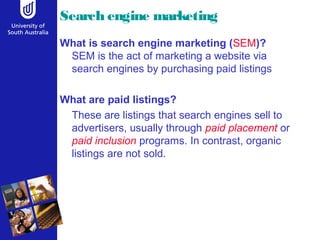 Search engine marketing
What is search engine marketing (SEM)?
SEM is the act of marketing a website via
search engines by purchasing paid listings
What are paid listings?
These are listings that search engines sell to
advertisers, usually through paid placement or
paid inclusion programs. In contrast, organic
listings are not sold.
 