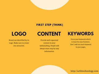 LOGO
Brand can identified by its
Logo. Make sure to create
one attractive.
Provide well organized
content in your
website/blog. People will
always want step by step
information.
CONTENT KEYWORDS
Focus your keywords which
is must for your business.
Don't add too much keyword
in your pages.
FIRST STEP (THINK)
http://arthtechnology.com
 
