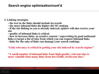 Search engine optimization/cont’d
2. Linking strategies
- the text in the links should include keywords
- the more inbound links the higher the SE ranking
- if the site linking to you is already indexed, spiders will also receive your
site
- quality of inbound links is critical
- how to increase links: a) creative content / copywriting b) good outbound
links c) target a list of sites from which you can request inbound links
- links for the sake of links can damage your search rankings
“Link relevancy is critical in getting your site indexed by search engines”
“A small number of inbound links from high-quality, relevant sites is
more valuable than many links from low-traffic, irrelevant sites.”
 