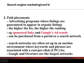 Search engine marketing/cont’d
2. Paid placements
- Advertising programs where listings are
guaranteed to appear in organic listings
- the higher the fee, the higher the ranking
- eg sponsored links and Google’s Ad words
- can be purchased from a portal or a search network
- search networks are often set up in an auction
environment where keywords and phrases are
associated with a cost-per-click (CPC) fee.
- Google and Overture are the largest networks
 