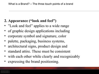 What is a Brand? – The three touch points of a brand
2. Appearance (“look and feel”)
• ”Look and feel” applies to a wide range
• of graphic design applications including
• corporate symbol and signature, color
• palette, packaging, business systems,
• architectural signs, product design and
• standard attire. These must be consistent
• with each other while clearly and recognizably
• expressing the brand positioning.
 