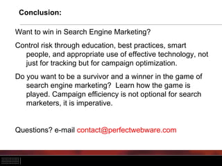 Conclusion:
Want to win in Search Engine Marketing?
Control risk through education, best practices, smart
people, and appropriate use of effective technology, not
just for tracking but for campaign optimization.
Do you want to be a survivor and a winner in the game of
search engine marketing? Learn how the game is
played. Campaign efficiency is not optional for search
marketers, it is imperative.
Questions? e-mail contact@perfectwebware.com
 