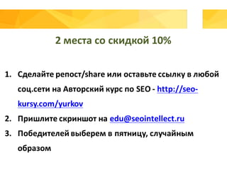 2	места	со	скидкой	10%
1. Сделайте	репост/share	или	оставьте	ссылку	в	любой	
соц.сети на	Авторский	курс	по	SEO	- http://seo-
kursy.com/yurkov
2. Пришлите	скриншот	на	edu@seointellect.ru
3. Победителей	выберем	в	пятницу,	случайным	
образом
 