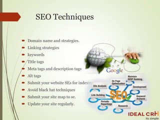 SEO Techniques
 Domain name and strategies.
 Linking strategies
 keywords
 Title tags
 Meta tags and description tags
 Alt tags
 Submit your website SEs for indexing
 Avoid black hat techniques
 Submit your site map to se.
 Update your site regularly.
 