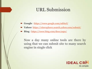 URL Submission
 Google : https://www.google.com/addurl/
 Yahoo: https://siteexplorer.search.yahoo.com/submit/
 Bing : https://www.bing.com/docs/aspx/
Now a day many online tools are there by
using that we can submit site to many search
engine in single click
 