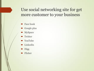 Use social networking site for get
more customer to your business
 Face book
 Google plus
 MySpace
 Twitter
 YouTube
 LinkedIn
 Digg
 Flicker
 