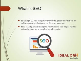 What is SEO
 By using SEO you can get your website, products business or
online service get first page on the search engine.
 SEO Making small change to your website that might help it
naturally show up in people’s search results.
 