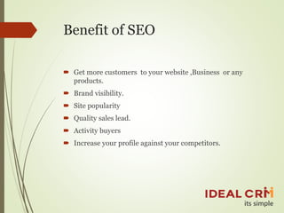 Benefit of SEO
 Get more customers to your website ,Business or any
products.
 Brand visibility.
 Site popularity
 Quality sales lead.
 Activity buyers
 Increase your profile against your competitors.
 