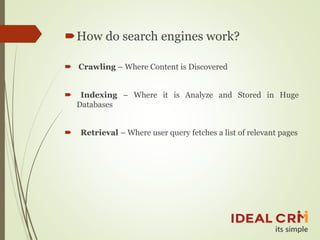 How do search engines work?
 Crawling – Where Content is Discovered
 Indexing – Where it is Analyze and Stored in Huge
Databases
 Retrieval – Where user query fetches a list of relevant pages
 