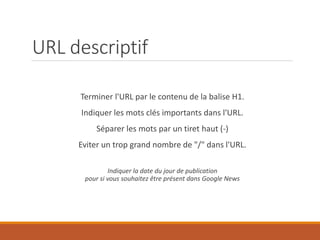 URL descriptif
Terminer l'URL par le contenu de la balise H1.
Indiquer les mots clés importants dans l'URL.
Séparer les mots par un tiret haut (-)
Eviter un trop grand nombre de "/" dans l'URL.
Indiquer la date du jour de publication
pour si vous souhaitez être présent dans Google News
 