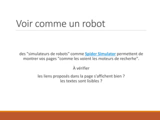 Voir comme un robot
des "simulateurs de robots" comme Spider Simulator permettent de
montrer vos pages "comme les voient les moteurs de recherhe".
À vérifier
les liens proposés dans la page s'affichent bien ?
les textes sont lisibles ?
 