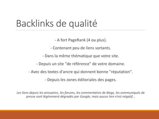 Backlinks de qualité
- A fort PageRank (4 ou plus).
- Contenant peu de liens sortants.
- Dans la même thématique que votre site.
- Depuis un site "de référence" de votre domaine.
- Avec des textes d'ancre qui donnent bonne "réputation".
- Depuis les zones éditoriales des pages.
Les liens depuis les annuaires, les forums, les commentaires de blogs, les communiqués de
presse sont légèrement dégradés par Google, mais aucun lien n'est négatif...
 