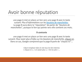 Avoir bonne réputation
une page A met en place un lien vers une page B avec le texte
suivant: Plus d'informations sur les boutons de manchettes.
La page B aura donc la "réputation" de parler de "boutons de
manchettes", puisque le lien qui pointe vers elle contient ces mots.
À contrario
une page A met en place un lien vers une page B avec le texte
suivant: Pour avoir plus d'infos sur les boutons de manchette, cliquez ici.
Dans ce cas, Google comprend que la page B parle de "cliquez ici”…
il faut remplacer dans le site tous les lien internes
« cliquez ici », « en savoir plus », « lire la suite » …
 