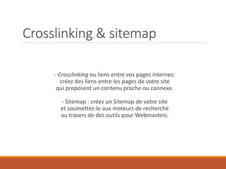 Crosslinking & sitemap
- Crosslinking ou liens entre vos pages internes:
créez des liens entre les pages de votre site
qui proposent un contenu proche ou connexe.
- Sitemap : créez un Sitemap de votre site
et soumettez-le aux moteurs de recherche
au travers de des outils pour Webmasters.
 