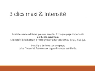 3 clics maxi & Intensité
Les internautes doivent pouvoir accéder à chaque page importante
en 3 clics maximum.
Les robots des moteurs s'"essoufflent" pour indexer au-delà 3 niveaux.
Plus il y a de liens sur une page,
plus l’intensité fournie aux pages distantes est diluée.
 