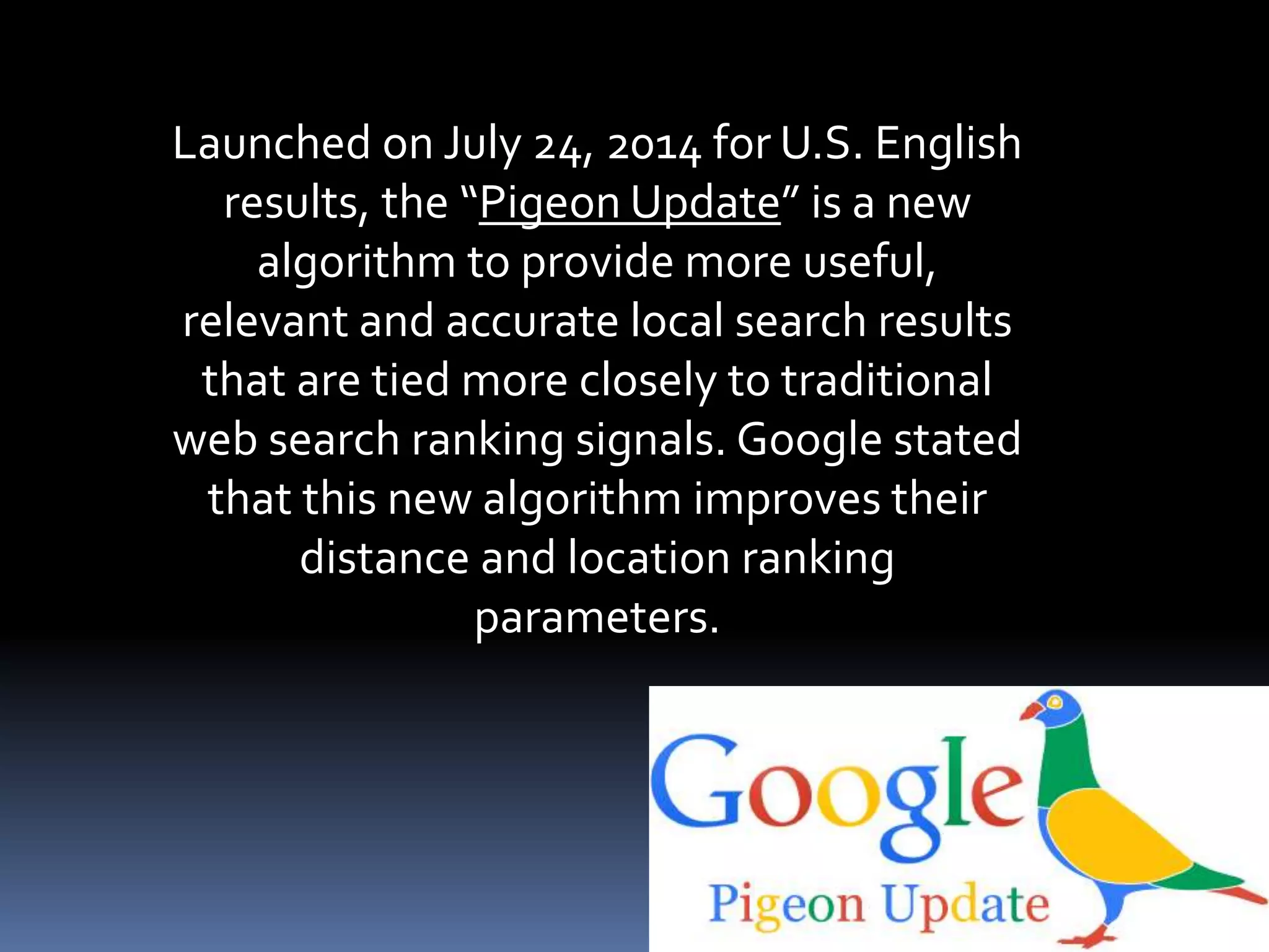 Launched on July 24, 2014 for U.S. English
results, the “Pigeon Update” is a new
algorithm to provide more useful,
relevant and accurate local search results
that are tied more closely to traditional
web search ranking signals. Google stated
that this new algorithm improves their
distance and location ranking
parameters.
 