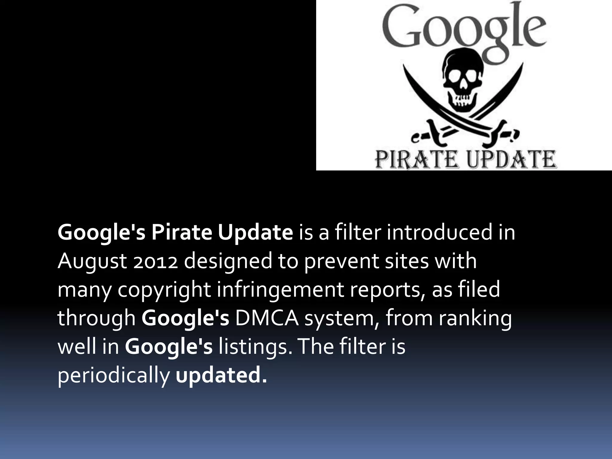 Google's Pirate Update is a filter introduced in
August 2012 designed to prevent sites with
many copyright infringement reports, as filed
through Google's DMCA system, from ranking
well in Google's listings.The filter is
periodically updated.
 
