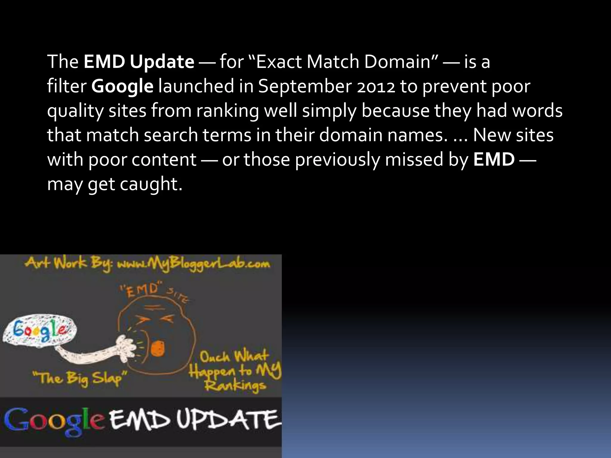 The EMD Update — for “Exact Match Domain” — is a
filter Google launched in September 2012 to prevent poor
quality sites from ranking well simply because they had words
that match search terms in their domain names. ... New sites
with poor content — or those previously missed by EMD —
may get caught.
 
