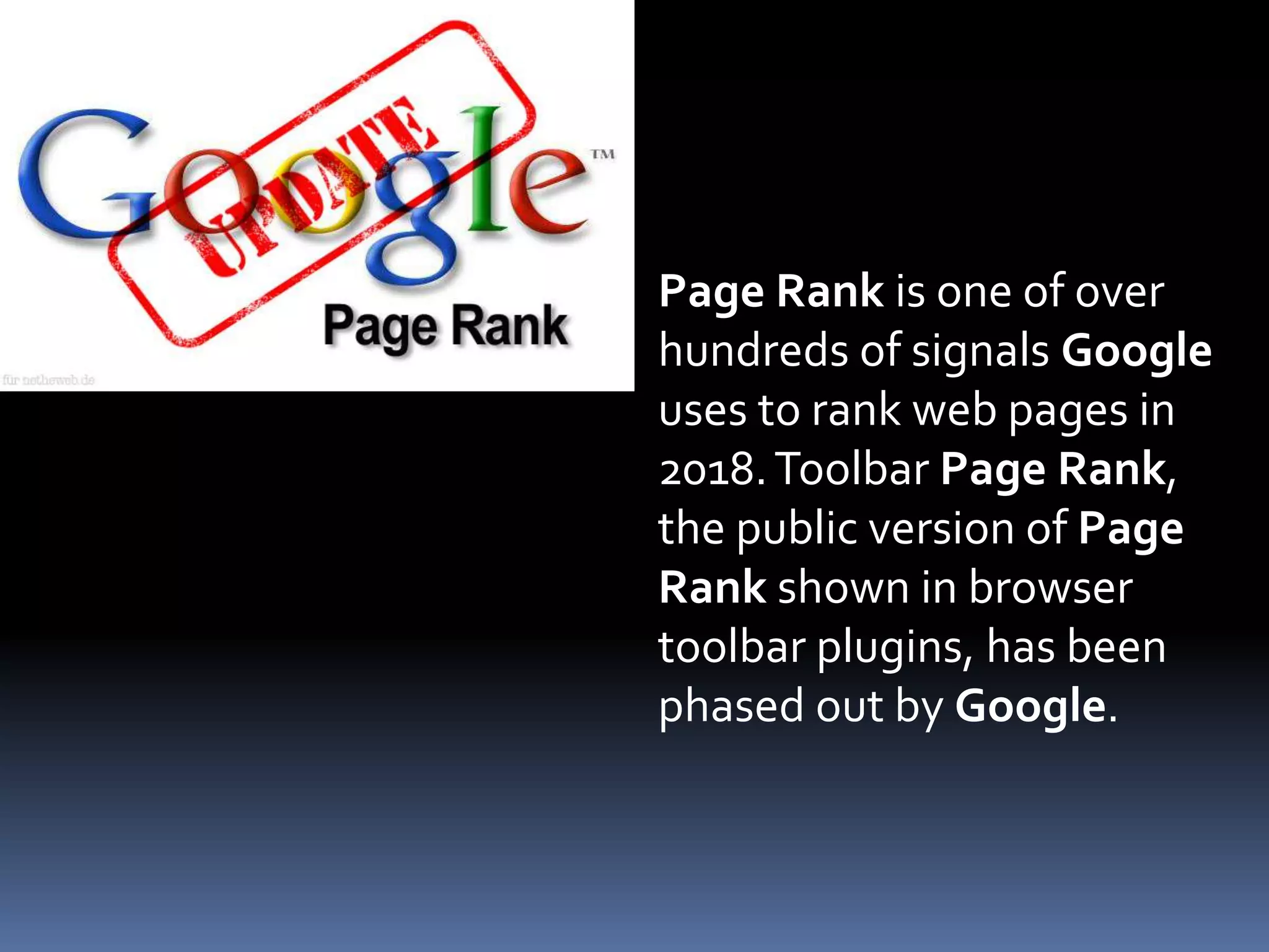 Page Rank is one of over
hundreds of signals Google
uses to rank web pages in
2018.Toolbar Page Rank,
the public version of Page
Rank shown in browser
toolbar plugins, has been
phased out by Google.
 