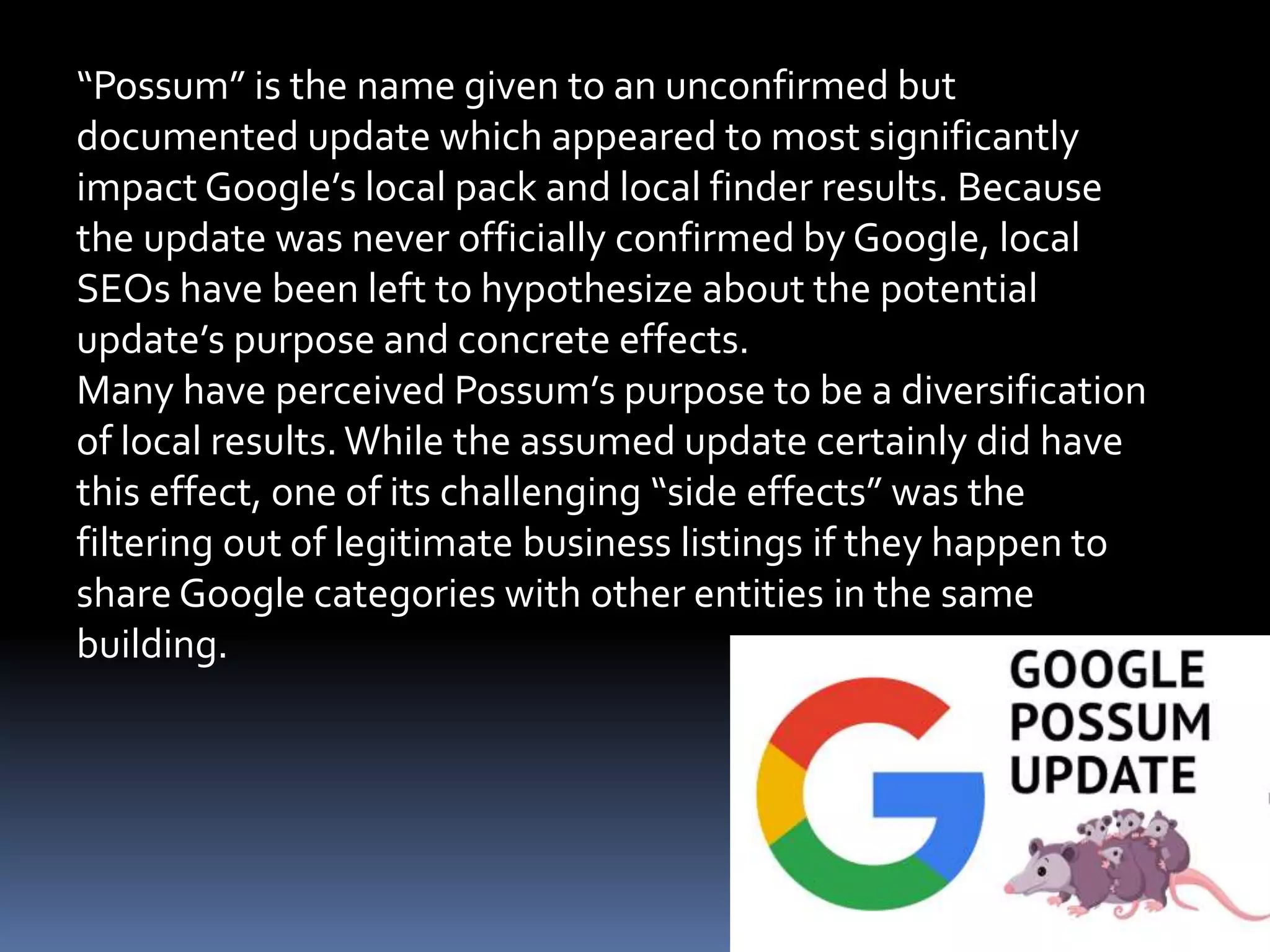 “Possum” is the name given to an unconfirmed but
documented update which appeared to most significantly
impact Google’s local pack and local finder results. Because
the update was never officially confirmed by Google, local
SEOs have been left to hypothesize about the potential
update’s purpose and concrete effects.
Many have perceived Possum’s purpose to be a diversification
of local results. While the assumed update certainly did have
this effect, one of its challenging “side effects” was the
filtering out of legitimate business listings if they happen to
share Google categories with other entities in the same
building.
 