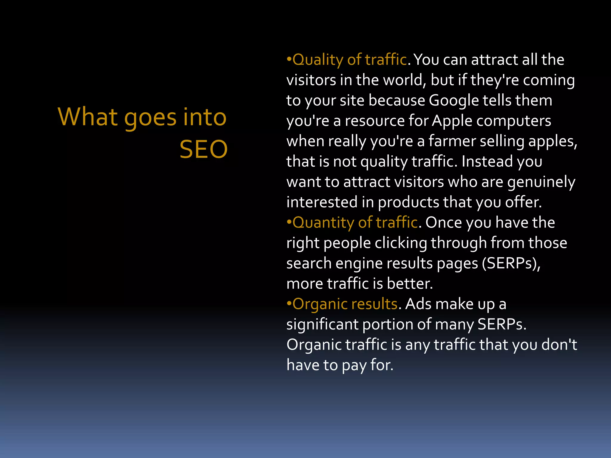 What goes into
SEO
•Quality of traffic.You can attract all the
visitors in the world, but if they're coming
to your site because Google tells them
you're a resource for Apple computers
when really you're a farmer selling apples,
that is not quality traffic. Instead you
want to attract visitors who are genuinely
interested in products that you offer.
•Quantity of traffic. Once you have the
right people clicking through from those
search engine results pages (SERPs),
more traffic is better.
•Organic results. Ads make up a
significant portion of many SERPs.
Organic traffic is any traffic that you don't
have to pay for.
 