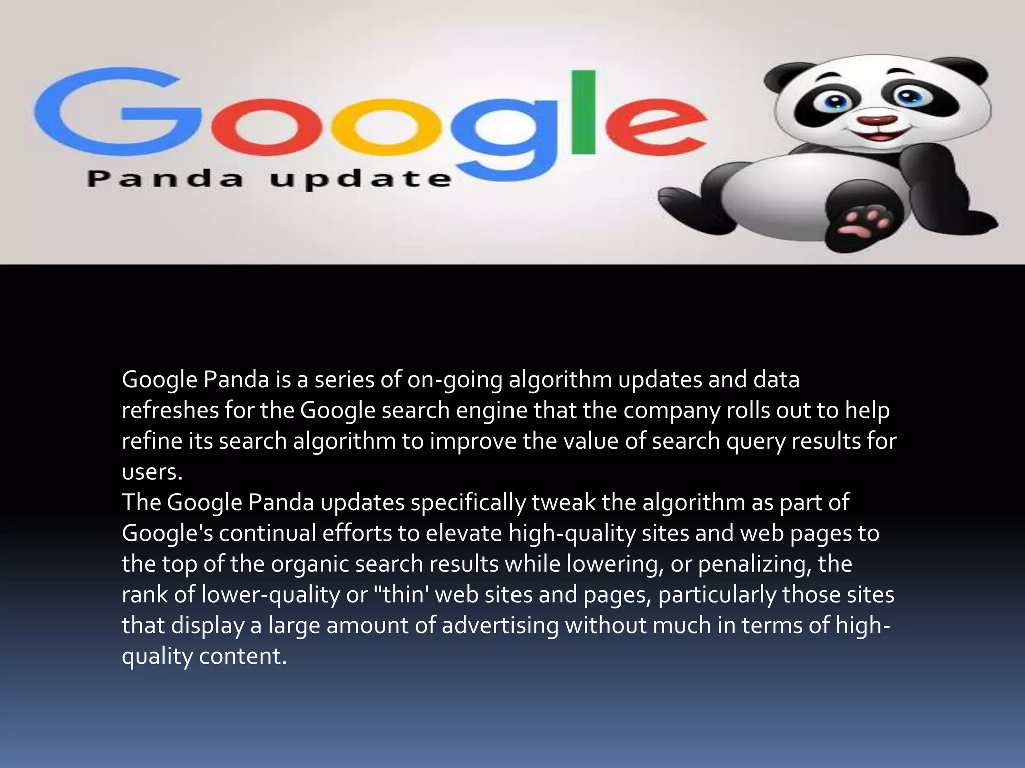 Google Panda is a series of on-going algorithm updates and data
refreshes for the Google search engine that the company rolls out to help
refine its search algorithm to improve the value of search query results for
users.
The Google Panda updates specifically tweak the algorithm as part of
Google's continual efforts to elevate high-quality sites and web pages to
the top of the organic search results while lowering, or penalizing, the
rank of lower-quality or "thin' web sites and pages, particularly those sites
that display a large amount of advertising without much in terms of high-
quality content.
 