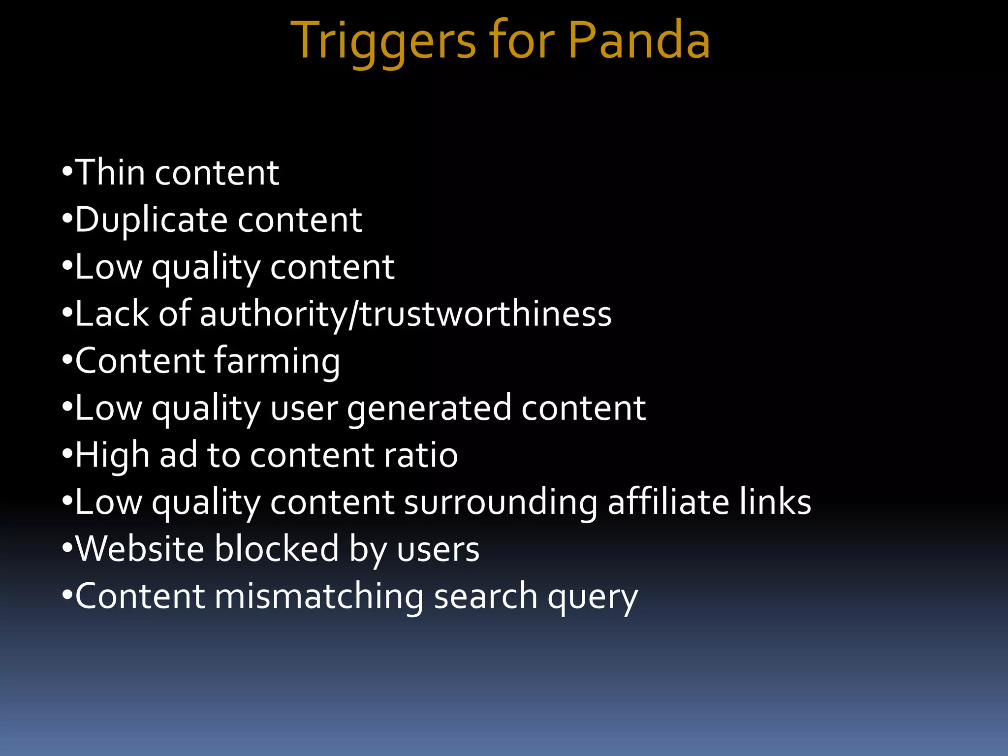 Triggers for Panda
•Thin content
•Duplicate content
•Low quality content
•Lack of authority/trustworthiness
•Content farming
•Low quality user generated content
•High ad to content ratio
•Low quality content surrounding affiliate links
•Website blocked by users
•Content mismatching search query
 