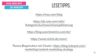 hsps://moz.com/blog
hsps://de.ryte.com/wiki/
Kategorie:Suchmaschinenopgmierung
hsps://blog.searchmetrics.com/de/
hsps://www.sistrix.de/news/
Thema Blogstruktur mit Cluster: hsps://blog.hubspot.com/
markegng/content-markegng-strategy
Lesetipps.
Social Media Week
SEO-Workshop
35
 