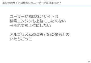 17
あなたのサイトは検索したユーザーが喜びますか？
ユーザーが喜ばないサイトは
検索エンジンも上位にしたくない
→それでも上位にしたい
アルゴリズムの改善とSEO業者との
いたちごっこ
 