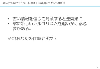 18
素人がいたちごっこに関わらないほうがいい理由
• 古い情報を信じて対策すると逆効果に
• 常に新しいアルゴリズムを追いかける必
要がある。
それあなたの仕事ですか？
 