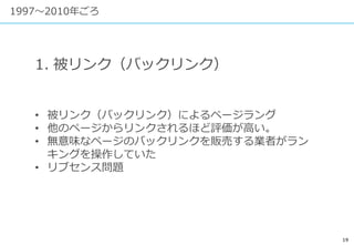 19
1997〜2010年ごろ
1. 被リンク（バックリンク）
• 被リンク（バックリンク）によるページラング
• 他のページからリンクされるほど評価が高い。
• 無意味なページのバックリンクを販売する業者がラン
キングを操作していた
• リブセンス問題
 