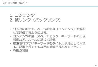 20
2010〜2015年ごろ
1. コンテンツ
2. 被リンク（バックリンク）
• リンクに加えて、ページの中身（コンテンツ）を解釈
して評価するようになる。
• コンテンツの量、スペルチェック、キーワードの出現
頻度など、ルールに基づく評価。
• 検索されやすいキーワードをタイトルや見出しに入れ
る、記事を長くするなどの対策が行われることに。
• WELQ問題
 