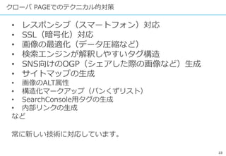 23
クローバ PAGEでのテクニカル的対策
• レスポンシブ（スマートフォン）対応
• SSL（暗号化）対応
• 画像の最適化（データ圧縮など）
• 検索エンジンが解釈しやすいタグ構造
• SNS向けのOGP（シェアした際の画像など）生成
• サイトマップの生成
• 画像のALT属性
• 構造化マークアップ（パンくずリスト）
• SearchConsole用タグの生成
• 内部リンクの生成
など
常に新しい技術に対応しています。
 