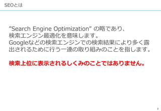 2
SEOとは
”Search Engine Optimization” の略であり、
検索エンジン最適化を意味します。
Googleなどの検索エンジンでの検索結果により多く露
出されるために行う一連の取り組みのことを指します。
検索上位に表示されるしくみのことではありません。
 