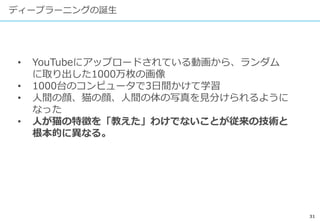 31
ディープラーニングの誕生
• YouTubeにアップロードされている動画から、ランダム
に取り出した1000万枚の画像
• 1000台のコンピュータで3日間かけて学習
• 人間の顔、猫の顔、人間の体の写真を見分けられるように
なった
• 人が猫の特徴を「教えた」わけでないことが従来の技術と
根本的に異なる。
 