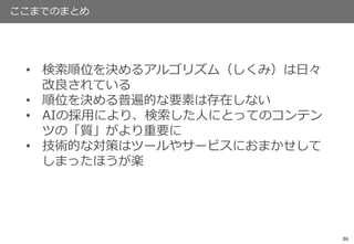 36
ここまでのまとめ
• 検索順位を決めるアルゴリズム（しくみ）は日々
改良されている
• 順位を決める普遍的な要素は存在しない
• AIの採用により、検索した人にとってのコンテン
ツの「質」がより重要に
• 技術的な対策はツールやサービスにおまかせして
しまったほうが楽
 