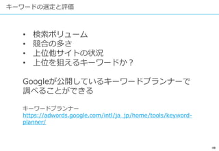48
キーワードの選定と評価
• 検索ボリューム
• 競合の多さ
• 上位他サイトの状況
• 上位を狙えるキーワードか？
Googleが公開しているキーワードプランナーで
調べることができる
キーワードプランナー
https://adwords.google.com/intl/ja_jp/home/tools/keyword-
planner/
 