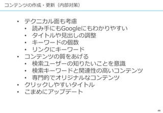 49
コンテンツの作成・更新（内部対策）
• テクニカル面も考慮
• 読み手にもGoogleにもわかりやすい
• タイトルや見出しの調整
• キーワードの個数
• リンクにキーワード
• コンテンツの質をあげる
• 検索ユーザーの知りたいことを意識
• 検索キーワードと関連性の高いコンテンツ
• 専門的でオリジナルなコンテンツ
• クリックしやすいタイトル
• こまめにアップデート
 